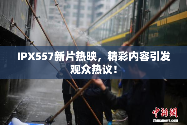 IPX557新片热映，精彩内容引发观众热议！
