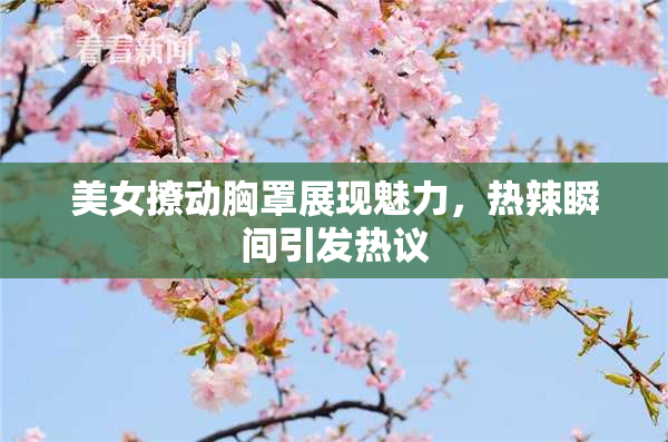 美女撩动胸罩展现魅力，热辣瞬间引发热议