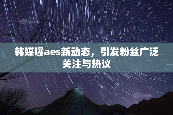 韩媒曝aes新动态，引发粉丝广泛关注与热议