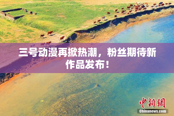 三号动漫再掀热潮，粉丝期待新作品发布！