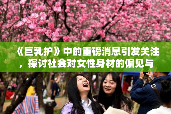 《巨乳护》中的重磅消息引发关注，探讨社会对女性身材的偏见与期待