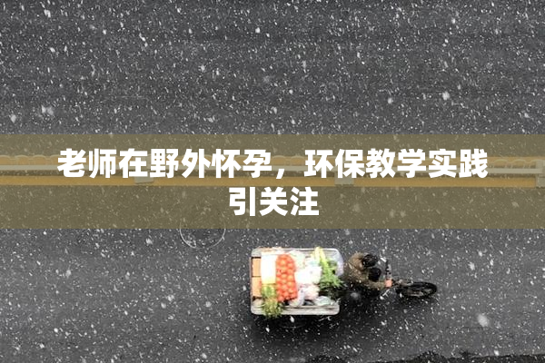 老师在野外怀孕，环保教学实践引关注