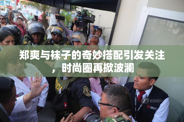 郑爽与袜子的奇妙搭配引发关注，时尚圈再掀波澜