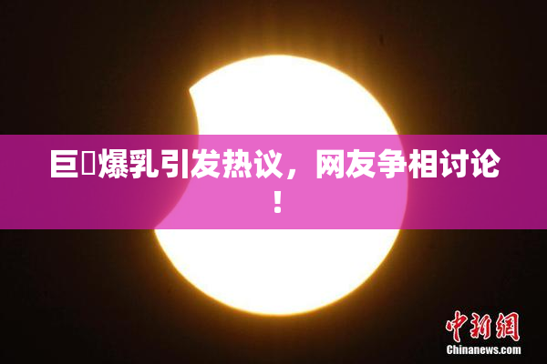 巨凥爆乳引发热议，网友争相讨论！