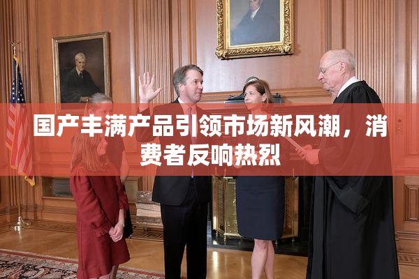 国产丰满产品引领市场新风潮，消费者反响热烈