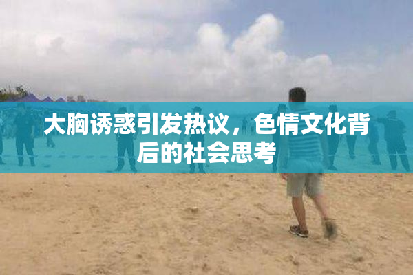 大胸诱惑引发热议，色情文化背后的社会思考