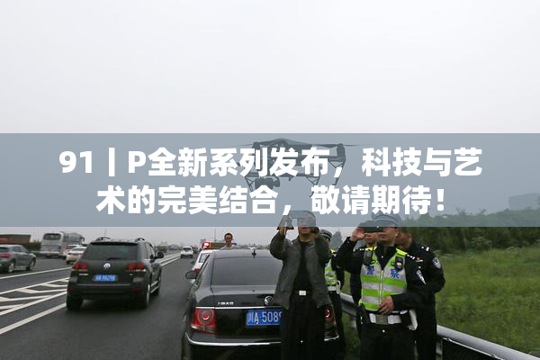91丨P全新系列发布，科技与艺术的完美结合，敬请期待！