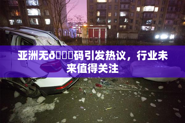 亚洲无🈚码引发热议，行业未来值得关注