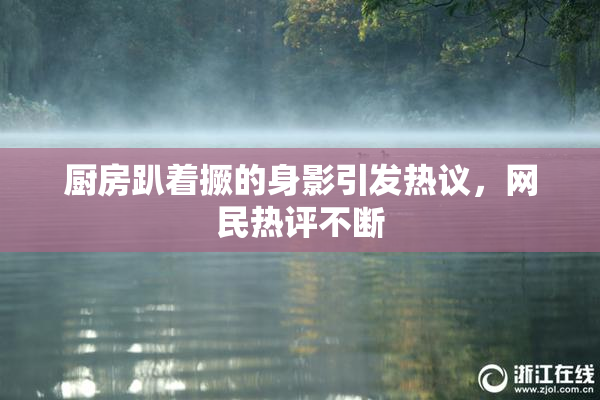 厨房趴着撅的身影引发热议，网民热评不断