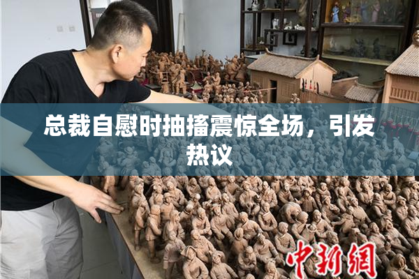 总裁自慰时抽搐震惊全场，引发热议