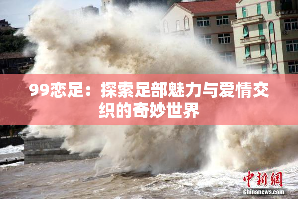 99恋足：探索足部魅力与爱情交织的奇妙世界