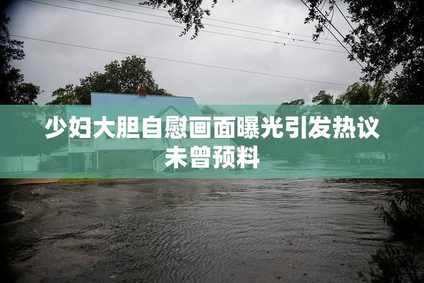 少妇大胆自慰画面曝光引发热议未曾预料