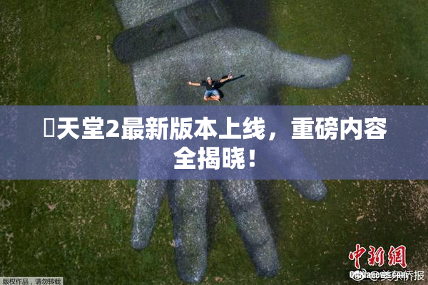 妺天堂2最新版本上线，重磅内容全揭晓！