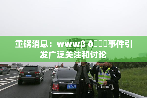 重磅消息：wwwβ 👙事件引发广泛关注和讨论
