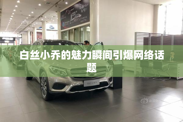 白丝小乔的魅力瞬间引爆网络话题