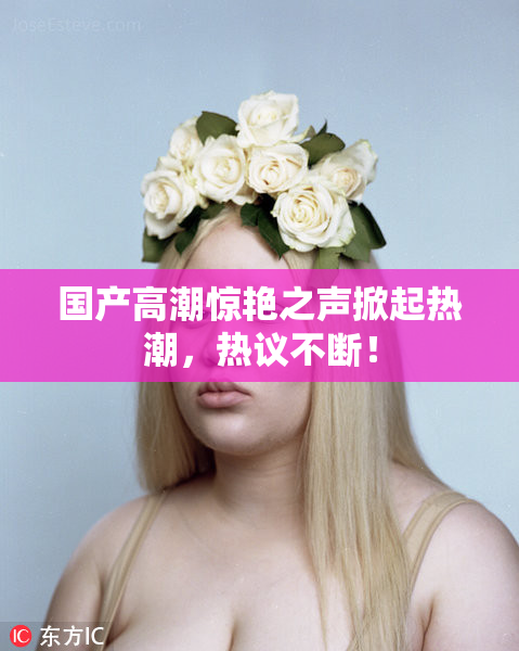 国产高潮惊艳之声掀起热潮，热议不断！