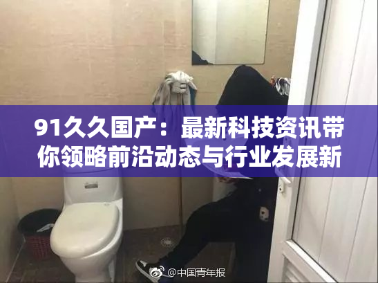91久久国产：最新科技资讯带你领略前沿动态与行业发展新趋势