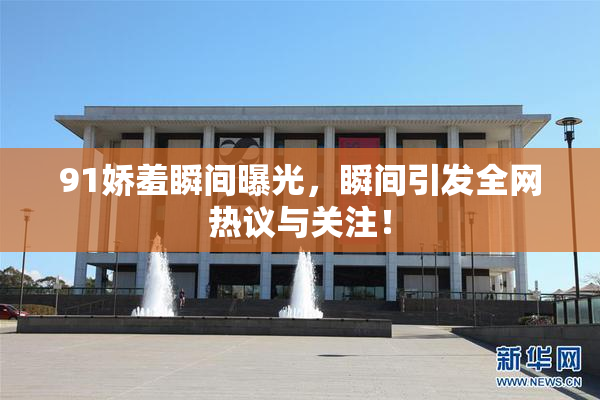91娇羞瞬间曝光，瞬间引发全网热议与关注！