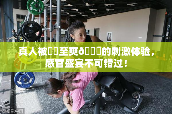 真人被❌‌至爽🔞的刺激体验，感官盛宴不可错过！