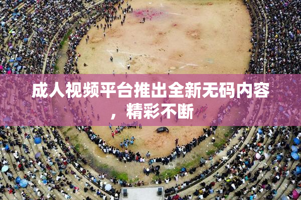 成人视频平台推出全新无码内容，精彩不断