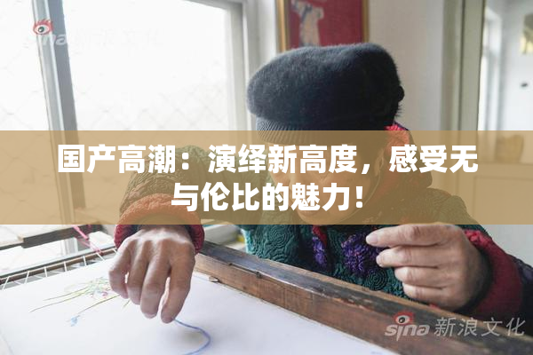 国产高潮：演绎新高度，感受无与伦比的魅力！