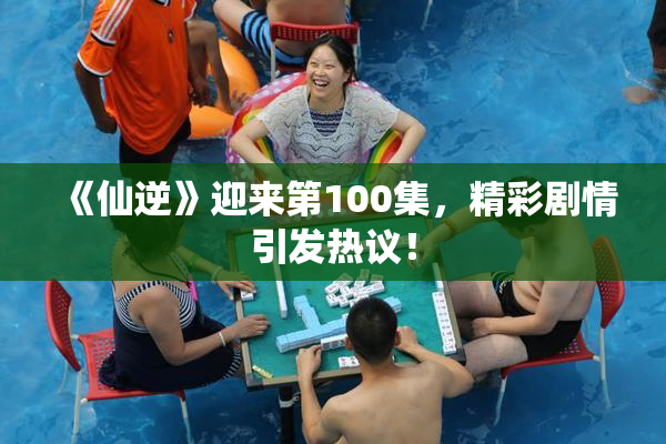 《仙逆》迎来第100集，精彩剧情引发热议！