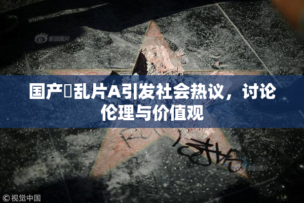 国产婬乱片A引发社会热议，讨论伦理与价值观