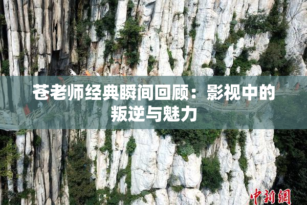 苍老师经典瞬间回顾：影视中的叛逆与魅力
