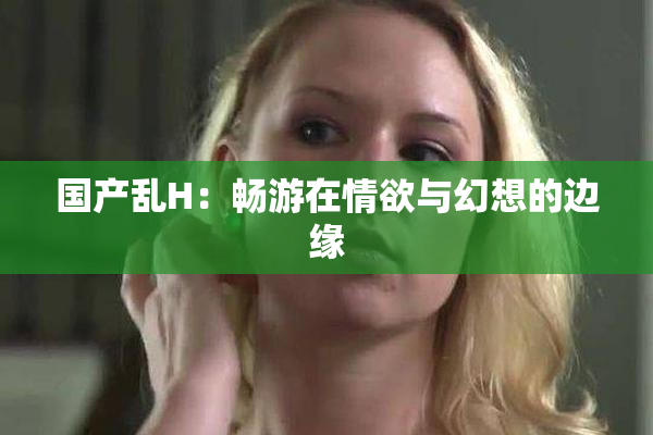 国产乱H：畅游在情欲与幻想的边缘