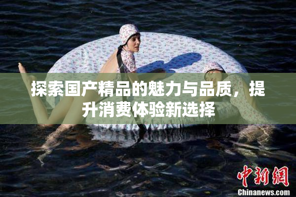 探索国产精品的魅力与品质，提升消费体验新选择