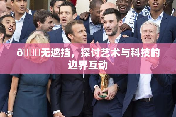 🔞无遮挡，探讨艺术与科技的边界互动