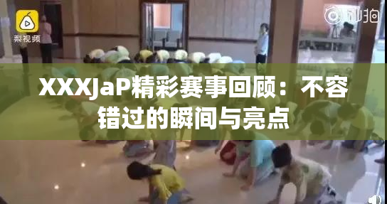 XXXJaP精彩赛事回顾：不容错过的瞬间与亮点