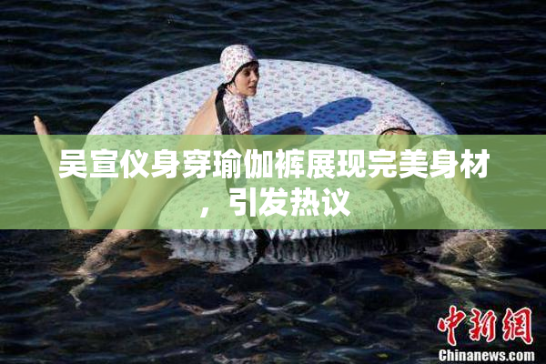 吴宣仪身穿瑜伽裤展现完美身材，引发热议