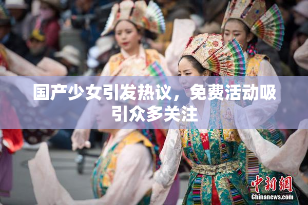 国产少女引发热议，免费活动吸引众多关注