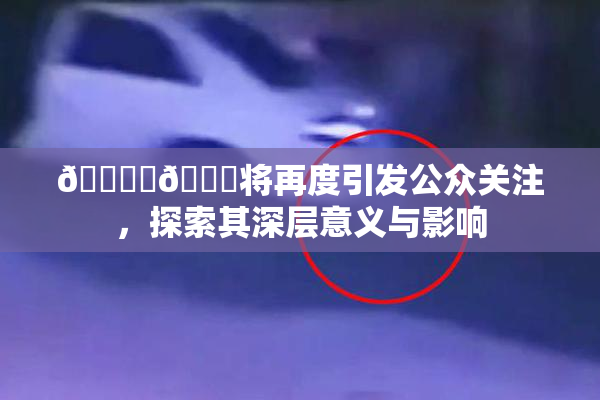 🔞‌🍌将再度引发公众关注，探索其深层意义与影响