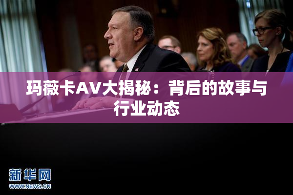 玛薇卡AV大揭秘：背后的故事与行业动态