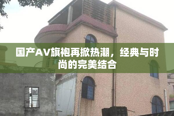 国产AV旗袍再掀热潮，经典与时尚的完美结合