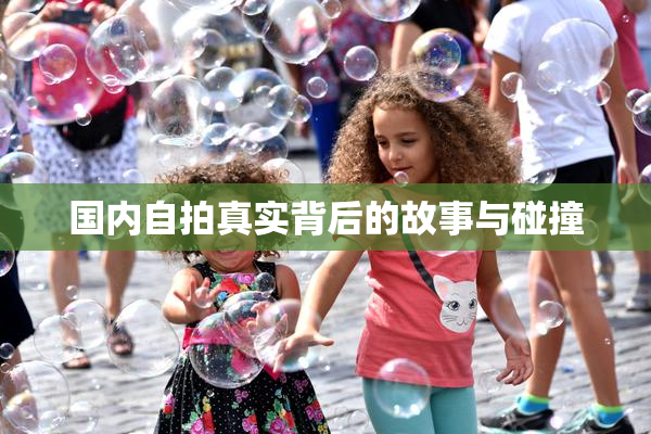 国内自拍真实背后的故事与碰撞