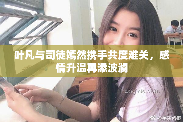 叶凡与司徒嫣然携手共度难关，感情升温再添波澜