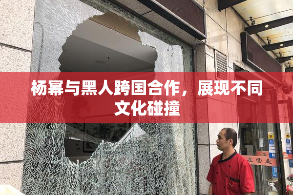 杨幂与黑人跨国合作，展现不同文化碰撞