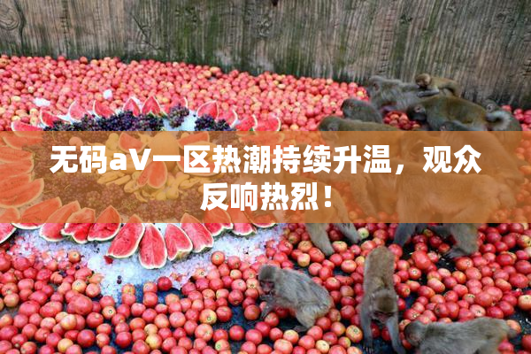 无码aV一区热潮持续升温，观众反响热烈！