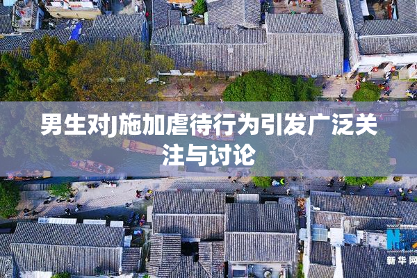 男生对J施加虐待行为引发广泛关注与讨论