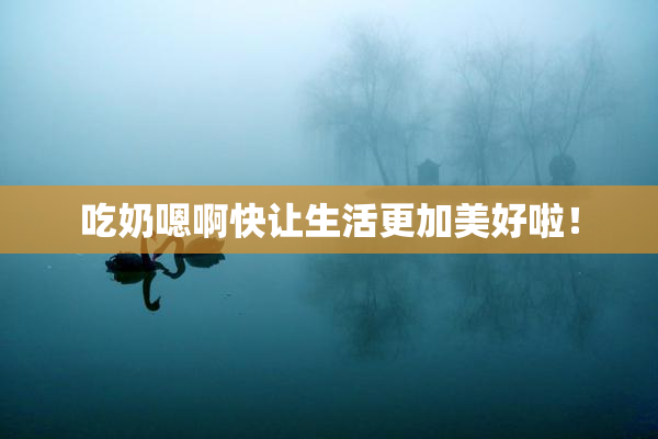 吃奶嗯啊快让生活更加美好啦！