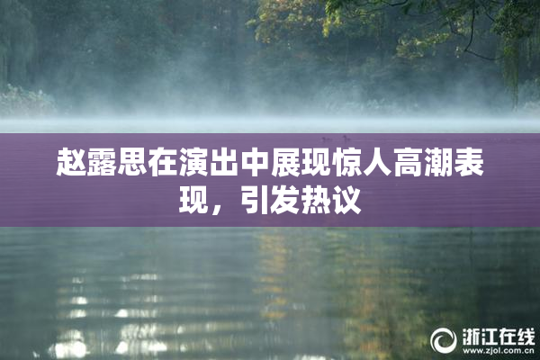 赵露思在演出中展现惊人高潮表现，引发热议