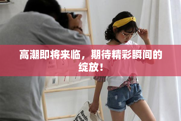 高潮即将来临，期待精彩瞬间的绽放！