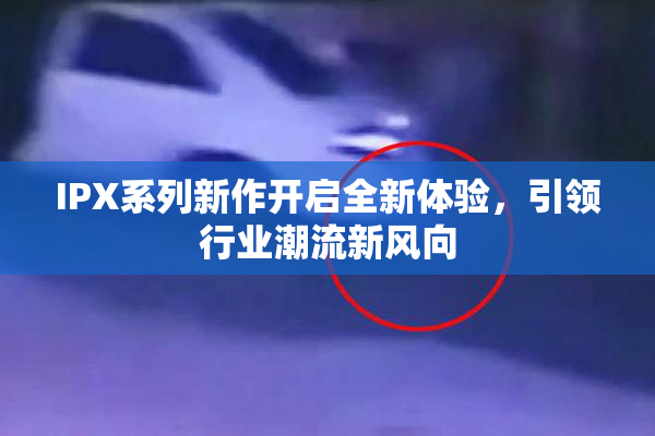 IPX系列新作开启全新体验，引领行业潮流新风向