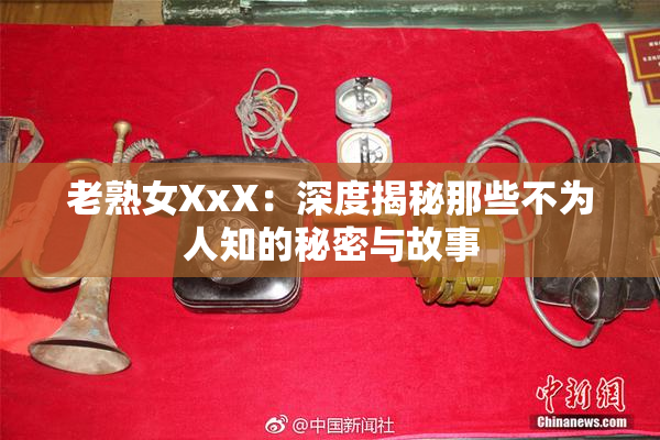 老熟女XxX：深度揭秘那些不为人知的秘密与故事