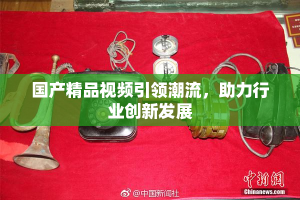 国产精品视频引领潮流，助力行业创新发展