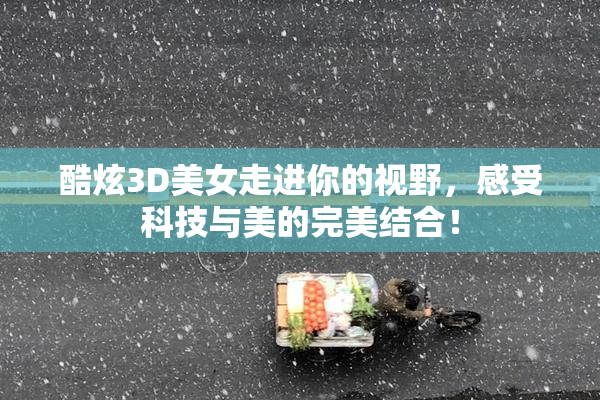 酷炫3D美女走进你的视野，感受科技与美的完美结合！