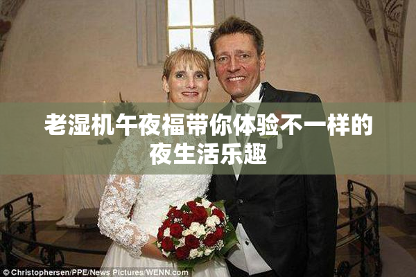 老湿机午夜福带你体验不一样的夜生活乐趣